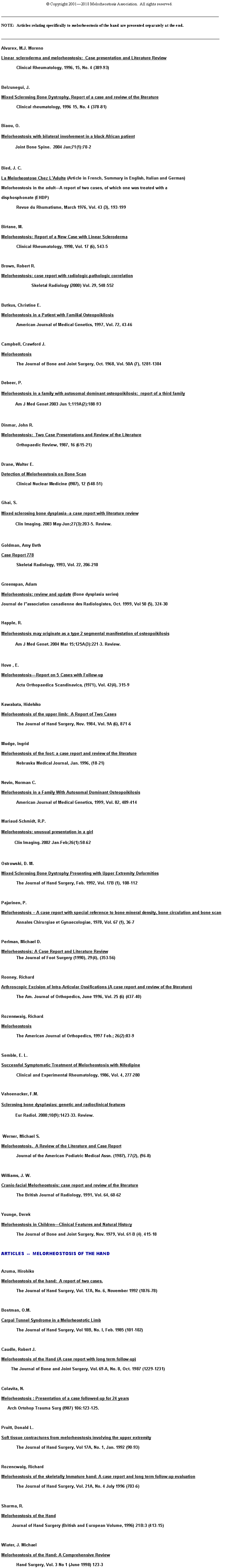 Text Box: 			 Copyright 20012018 Melorheostosis Association.  All rights reserved.________________________________________________________________________________________________________NOTE:  Articles relating specifically to melorheostosis of the hand are presented separately at the end._______________________________________________________________________________________Alvarex, M.J. MorenoLinear  scleroderma and melorheostosis:  Case presentation and Literature Review	Clinical Rheumatology, 1996, 15, No. 4 (389-93) 		Belzunegui, J.Mixed Sclerosing Bone Dystrophy. Report of a case and review of the literature	Clinical rheumatology, 1996 15, No. 4 (378-81)Biaou, O.Melorheostosis with bilateral involvement in a black African patient            Joint Bone Spine.  2004 Jan;71(1):70-2 Bied, J. C.La Melorheostose Chez LAdulte (Article in French, Summary in English, Italian and German) Melorheostosis in the adultA report of two cases, of which one was treated with a disphosphonate (EHDP)	Revue du Rhumatisme, March 1976, Vol. 43 (3), 193-199 Birtane, M.Melorheostosis: Report of a New Case with Linear Scleroderma	Clinical Rheumatology, 1998, Vol. 17 (6), 543-5 Brown, Robert R.Melorheostosis: case report with radiologic-pathologic correlation		Skeletal Radiology (2000) Vol. 29, 548-552   Butkus, Christine E.Melorheostosis in a Patient with Familial Osteopoikilosis	American Journal of Medical Genetics, 1997, Vol. 72, 43-46 Campbell, Crawford J.Melorheostosis	The Journal of Bone and Joint Surgery, Oct. 1968, Vol. 50A (7), 1281-1304Debeer, P.Melorheostosis in a family with autosomal dominant osteopoikilosis:  report of a third family            Am J Med Genet 2003 Jun 1;119A(2):188-93 Dinmar, John R.Melorheostosis:  Two Case Presentations and Review of the Literature	Orthopaedic Review, 1987, 16 (615-21)Drane, Walter E.Detection of Melorheostosis on Bone Scan	Clinical Nuclear Medicine (l987), 12 (548-51) Ghai, S.Mixed sclerosing bone dysplasia--a case report with literature review             Clin Imaging. 2003 May-Jun;27(3):203-5. Review.  Goldman, Amy BethCase Report 778	Skeletal Radiology, 1993, Vol. 22, 206-210 Greenspan, AdamMelorheostosis: review and update (Bone dysplasia series)Journal de lassociation canadienne des Radiologistes, Oct. 1999, Vol 50 (5), 324-30Happle, R.Melorheostosis may originate as a type 2 segmental manifestation of osteopoikilosis            Am J Med Genet. 2004 Mar 15;125A(3):221-3. Review. Hove , E.MelorheostosisReport on 5 Cases with Follow-up	Acta Orthopaedica Scandinavica, (1971), Vol. 42(4), 315-9 Kawabata, HidehikoMelorheostosis of the upper limb:  A Report of Two Cases	The Journal of Hand Surgery, Nov. 1984, Vol. 9A (6), 871-6Mudge, IngridMelorheostosis of the foot: a case report and review of the literature	Nebraska Medical Journal, Jan. 1996, (18-21)   Nevin, Norman C.Melorheostosis in a Family With Autosomal Dominant Osteopoikilosis	American Journal of Medical Genetics, 1999, Vol. 82, 409-414Mariaud-Schmidt, R.P.Melorheostosis: unusual presentation in a girl           Clin Imaging. 2002 Jan-Feb;26(1):58-62 Ostrowski, D. M.Mixed Sclerosing Bone Dystrophy Presenting with Upper Extremity Deformities	The Journal of Hand Surgery, Feb. 1992, Vol. 17B (1), 108-112 Pajarinen, P.Melorheostosis  A case report with special reference to bone mineral density, bone circulation and bone scan	Annales Chirurgiae et Gynaecologiae, 1978, Vol. 67 (1), 36-7 Perlman, Michael D.Melorheostosis: A Case Report and Literature Review
	The Journal of Foot Surgery (1990), 29(4), (353-56) Rooney, RichardArthroscopic Excision of Intra-Articular Ossifications (A case report and review of the literature)	The Am. Journal of Orthopedics, June 1996, Vol. 25 (6) (437-40) Rozenswaig, Richard.  Melorheostosis  	The American Journal of Orthopedics, 1997 Feb.; 26(2):83-9 Semble, E. L.Successful Symptomatic Treatment of Melorheostosis with Nifedipine	Clinical and Experimental Rheumatology, 1986, Vol. 4, 277-280Vahoenacker, F.M.Sclerosing bone dysplasias: genetic and radioclinical features            Eur Radiol. 2000;10(9):1423-33. Review. Werner, Michael S.Melorheostosis.  A Review of the Literature and Case Report	Journal of the American Podiatric Medical Assn. (1987), 77(2), (96-8) Williams, J. W.Cranio-facial Melorheostosis: case report and review of the literature 	The British Journal of Radiology, 1991, Vol. 64, 60-62Younge, DerekMelorheostosis in ChildrenClinical Features and Natural History	The Journal of Bone and Joint Surgery, Nov. 1979, Vol. 61-B (4), 415-18ARTICLES  --  MELORHEOSTOSIS OF THE HANDAzuma, HirohikoMelorheostosis of the hand:  A report of two cases.	The Journal of Hand Surgery, Vol. 17A, No. 6, November 1992 (1076-78)	 Bostman, O.M.Carpal Tunnel Syndrome in a Melorheostotic Limb	The Journal of Hand Surgery, Vol 10B, No. l, Feb. 1985 (101-102) Caudle, Robert J.Melorheostosis of the Hand (A case report with long term follow-up)        The Journal of Bone and Joint Surgery, Vol. 69-A, No. 8, Oct. 1987 (1229-1231) Colavita, N.Melorheostosis : Presentation of a case followed-up for 24 years     Arch Ortohop Trauma Surg (l987) 106:123-125. Pruitt, Donald L.Soft tissue contractures from melorheostosis involving the upper extremity	The Journal of Hand Surgery, Vol 17A, No. 1, Jan. 1992 (90-93) Rozencwaig, RichardMelorheostosis of the skeletally Immature hand: A case report and long term follow-up evaluation	The Journal of Hand Surgery, Vol. 21A, No. 4 July 1996 (703-6)Sharma, R.Melorheostosis of the Hand         Journal of Hand Surgery (British and European Volume, 1996) 21B:3 (413-15)Wiater, J. MichaelMelorheostosis of the Hand: A Comprehensive Review	Hand Surgery, Vol. 3 No 1 (June 1998) 123-3 