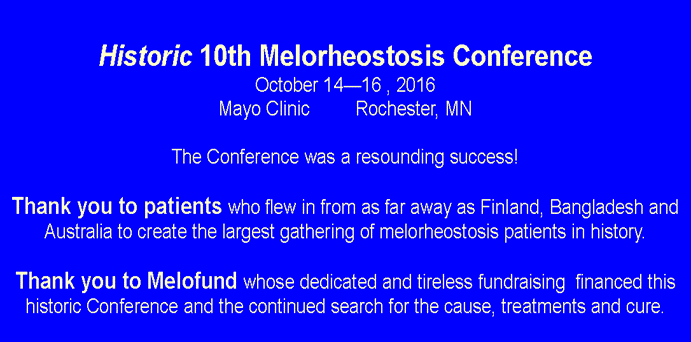 Text Box:  Historic 10th Melorheostosis ConferenceOctober 14—16 , 2016Mayo Clinic         Rochester, MNThe Conference was a resounding success!Thank you to patients who flew in from as far away as Finland, Bangladesh and Australia to create the largest gathering of melorheostosis patients in history.Thank you to Melofund whose dedicated and tireless fundraising  financed this historic Conference and the continued search for the cause, treatments and cure.